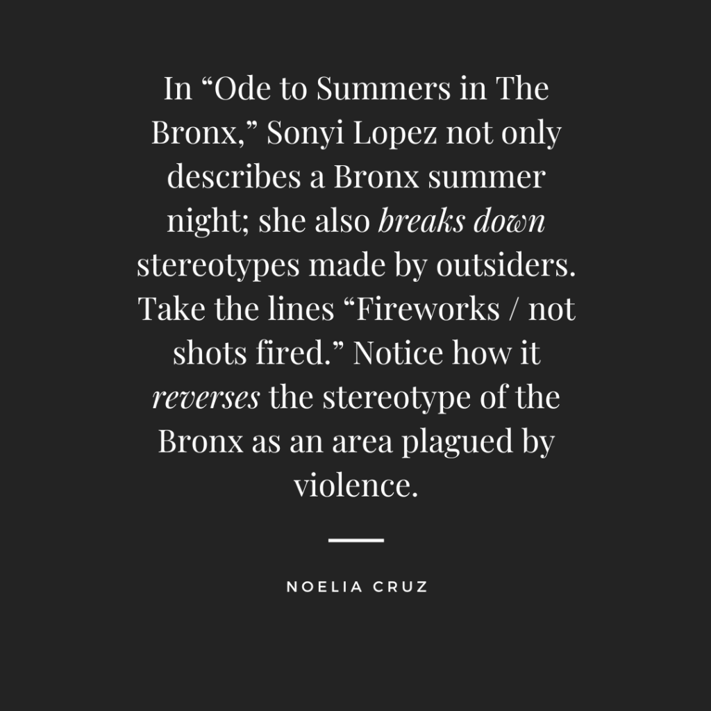 In “Ode to Summers in The Bronx,” Sonyi Lopez not only describes a Bronx summer night; she also breaks down stereotypes made by outsiders. Take the lines “Fireworks / not shots fired.” Notice how it reverses the stereotype of the Bronx as an area plagued by violence. –Noelia Cruz