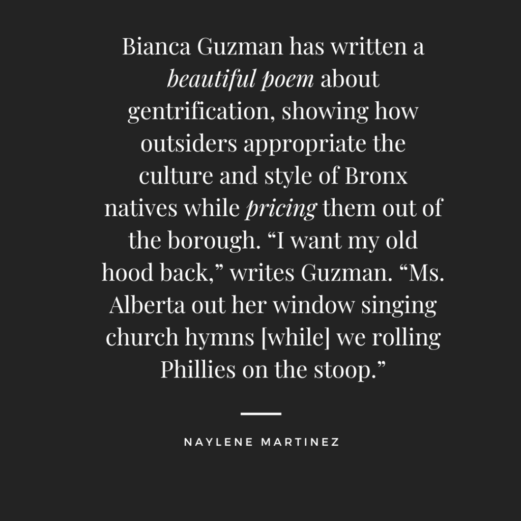Bianca Guzman has written a beautiful poem about gentrification, showing how outsiders appropriate the culture and style of Bronx natives while pricing them out of the borough. “I want my old hood back,” writes Guzman. “Ms. Alberta out her window singing church hymns [while] we rolling Phillies on the stoop.” –Naylene Martinez