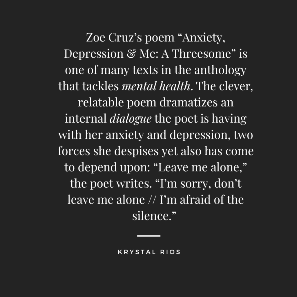 Zoe Cruz’s poem “Anxiety, Depression & Me: A Threesome” is one of many texts in the anthology that tackles mental health. The clever, relatable poem dramatizes an internal dialogue the poet is having with her anxiety and depression, two forces she despises yet also has come to depend upon: “Leave me alone,” the poet writes. “I’m sorry, don’t leave me alone // I’m afraid of the silence.”  –Krystal Rios