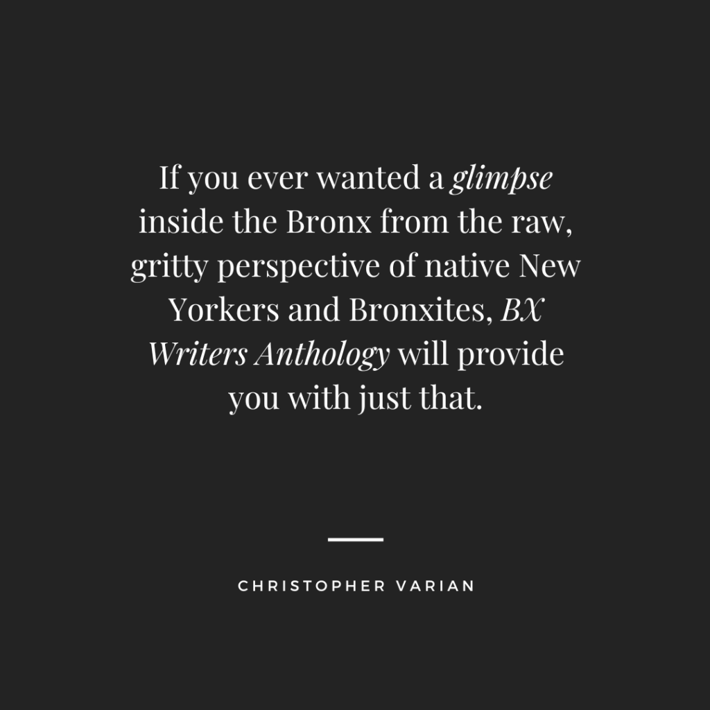 If you ever wanted a glimpse inside the Bronx from the raw, gritty perspective of native New Yorkers and Bronxites, Bx Writers Anthology will provide you with just that. Christopher Varian